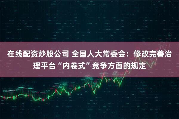 在线配资炒股公司 全国人大常委会：修改完善治理平台“内卷式”竞争方面的规定