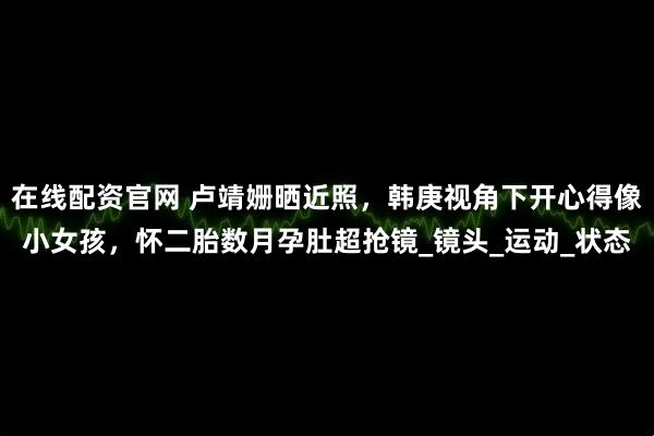在线配资官网 卢靖姗晒近照，韩庚视角下开心得像小女孩，怀二胎数月孕肚超抢镜_镜头_运动_状态