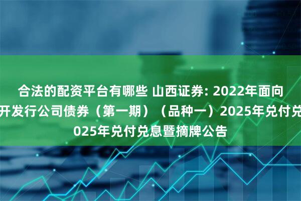 合法的配资平台有哪些 山西证券: 2022年面向专业投资者公开发行公司债券（第一期）（品种一）2025年兑付兑息暨摘牌公告