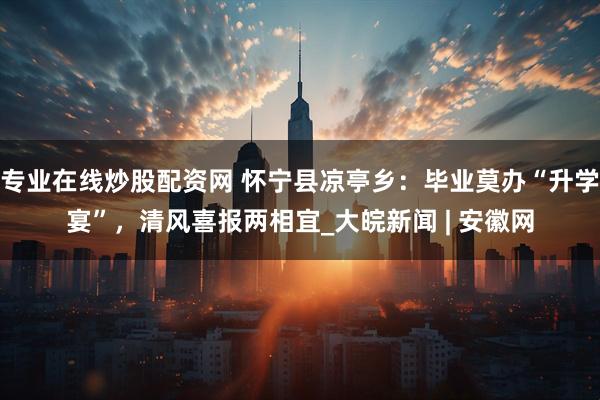 专业在线炒股配资网 怀宁县凉亭乡：毕业莫办“升学宴”，清风喜报两相宜_大皖新闻 | 安徽网