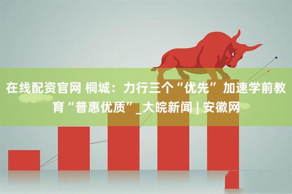 在线配资官网 桐城：力行三个“优先” 加速学前教育“普惠优质”_大皖新闻 | 安徽网