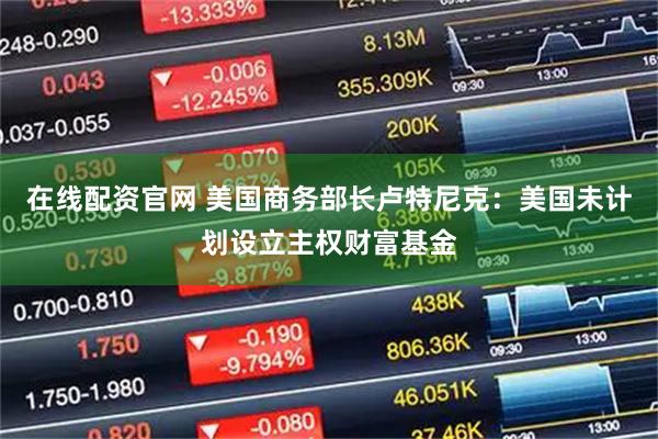 在线配资官网 美国商务部长卢特尼克：美国未计划设立主权财富基金