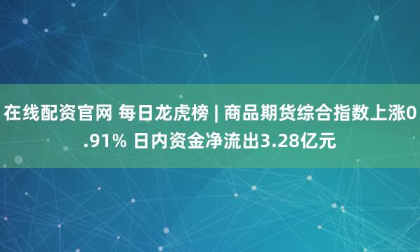 在线配资官网 每日龙虎榜 | 商品期货综合指数上涨0.91% 日内资金净流出3.28亿元