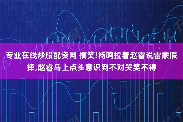 专业在线炒股配资网 搞笑!杨鸣拉着赵睿说雷蒙假摔,赵睿马上点头意识到不对哭笑不得