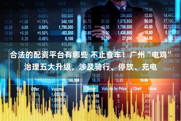 合法的配资平台有哪些 不止查车！广州“电鸡”治理五大升级，涉及骑行、停放、充电