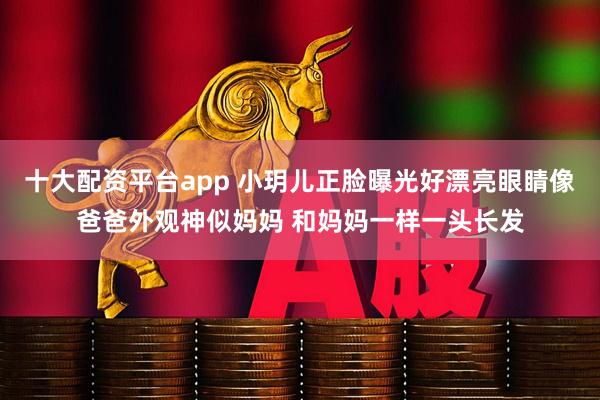 十大配资平台app 小玥儿正脸曝光好漂亮眼睛像爸爸外观神似妈妈 和妈妈一样一头长发