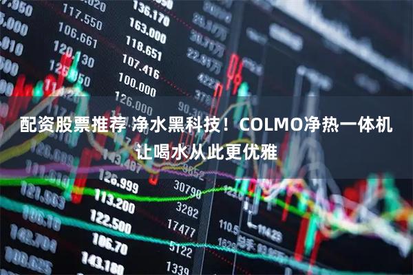 配资股票推荐 净水黑科技！COLMO净热一体机让喝水从此更优雅