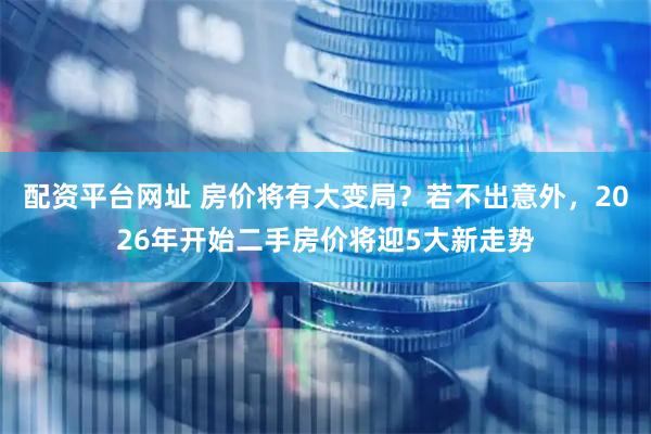 配资平台网址 房价将有大变局？若不出意外，2026年开始二手房价将迎5大新走势