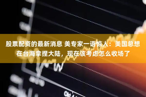 股票配资的最新消息 美专家一语惊人：美国总想在台海拿捏大陆，现在该考虑怎么收场了