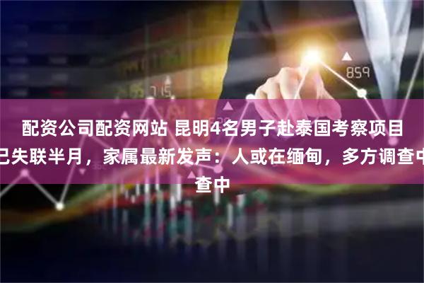 配资公司配资网站 昆明4名男子赴泰国考察项目已失联半月，家属最新发声：人或在缅甸，多方调查中