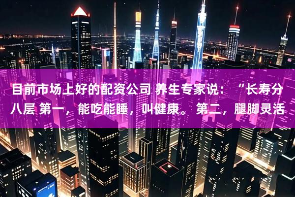 目前市场上好的配资公司 养生专家说： “长寿分八层 第一，能吃能睡，叫健康。 第二，腿脚灵活