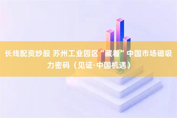 长线配资炒股 苏州工业园区“藏着”中国市场磁吸力密码（见证·中国机遇）