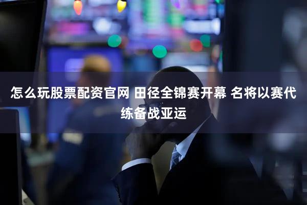 怎么玩股票配资官网 田径全锦赛开幕 名将以赛代练备战亚运